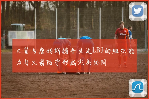 火箭与詹姆斯携手共进LBJ的组织能力与火箭防守形成完美协同