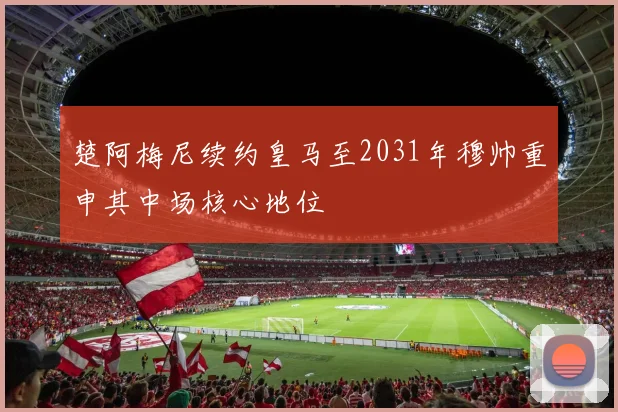 楚阿梅尼续约皇马至2031年穆帅重申其中场核心地位