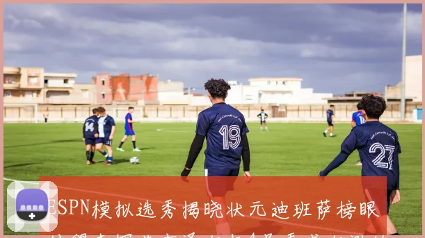 ESPN模拟选秀揭晓状元迪班萨榜眼彼得森探花布泽尔与4号秀威尔逊的精彩表现
