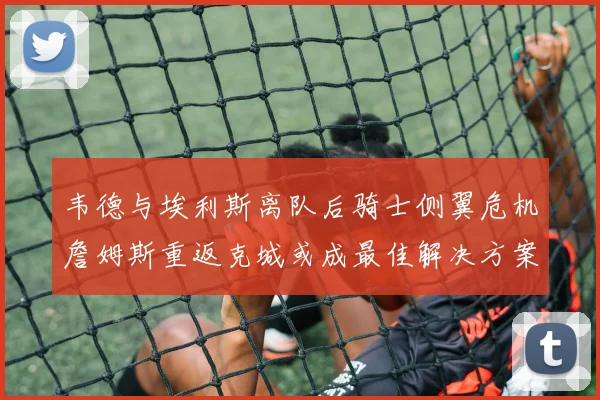 韦德与埃利斯离队后骑士侧翼危机詹姆斯重返克城或成最佳解决方案