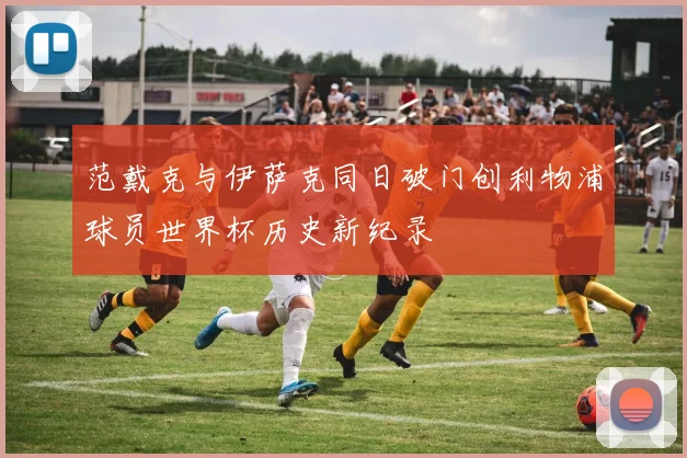 范戴克与伊萨克同日破门创利物浦球员世界杯历史新纪录