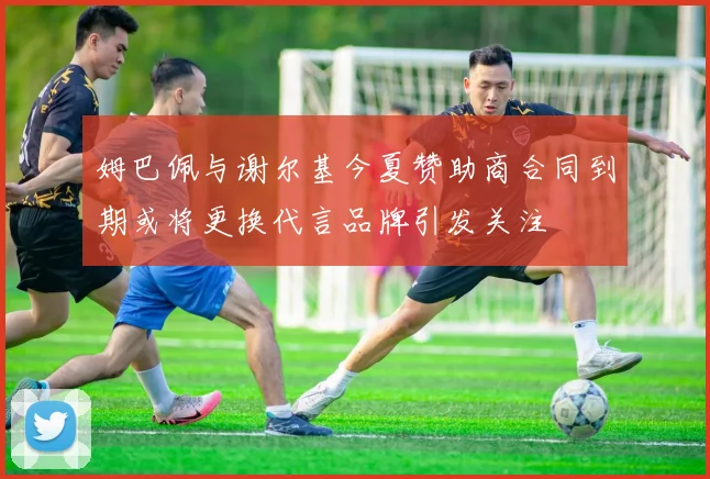 姆巴佩与谢尔基今夏赞助商合同到期或将更换代言品牌引发关注