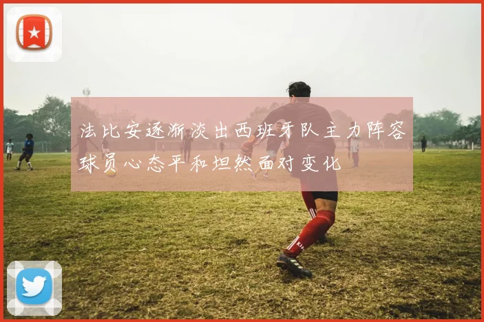 法比安逐渐淡出西班牙队主力阵容球员心态平和坦然面对变化