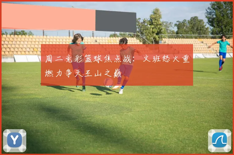 周二竞彩篮球焦点战：文班怒火重燃力争天王山之巅