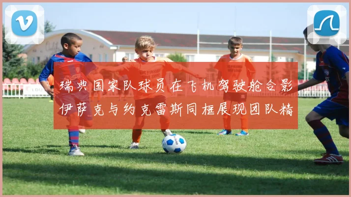 瑞典国家队球员在飞机驾驶舱合影伊萨克与约克雷斯同框展现团队精神