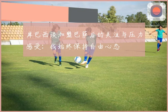库巴西谈加盟巴萨后的关注与压力感受：我始终保持自由心态