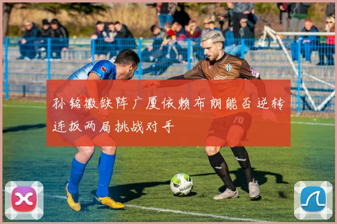 孙铭徽缺阵广厦依赖布朗能否逆转连扳两局挑战对手
