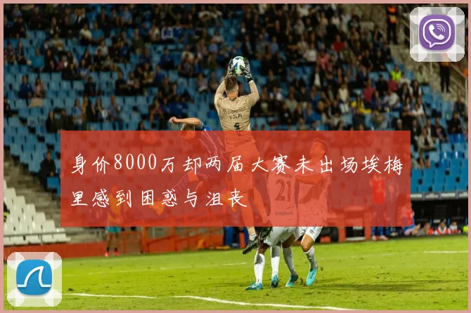 身价8000万却两届大赛未出场埃梅里感到困惑与沮丧