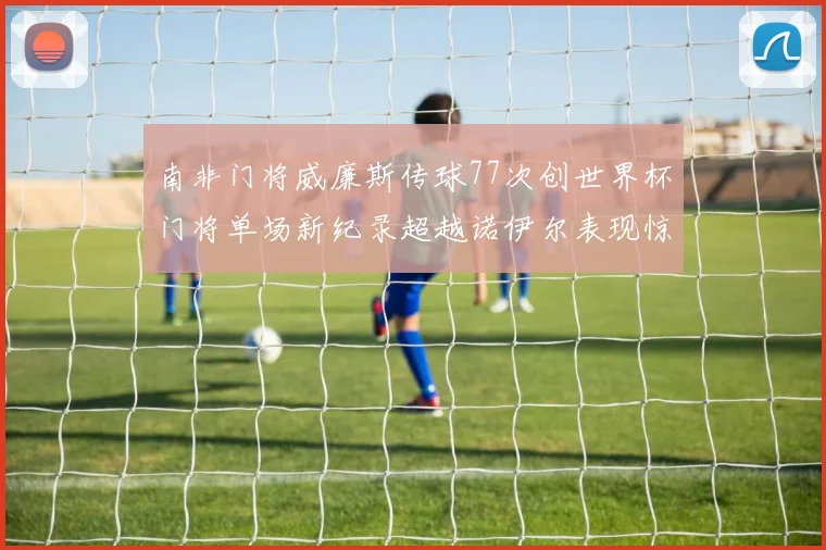 南非门将威廉斯传球77次创世界杯门将单场新纪录超越诺伊尔表现惊艳