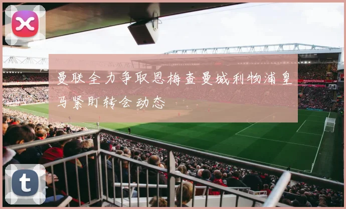 曼联全力争取恩梅查曼城利物浦皇马紧盯转会动态