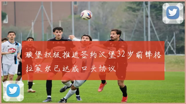 狼堡积极推进签约汉堡32岁前锋格拉策尔已达成口头协议