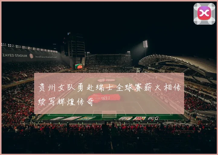 贵州女队勇赴瑞士全球赛薪火相传续写辉煌传奇