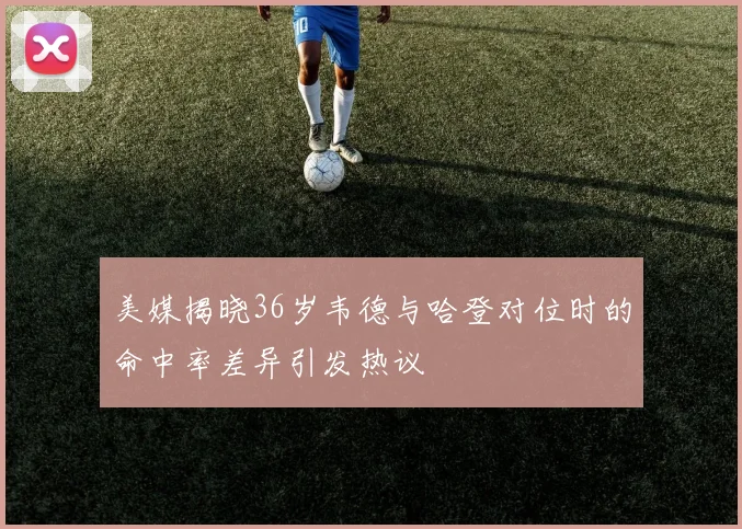 美媒揭晓36岁韦德与哈登对位时的命中率差异引发热议