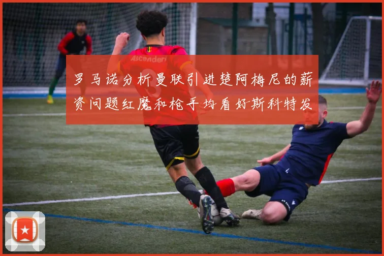 罗马诺分析曼联引进楚阿梅尼的薪资问题红魔和枪手均看好斯科特发展潜力