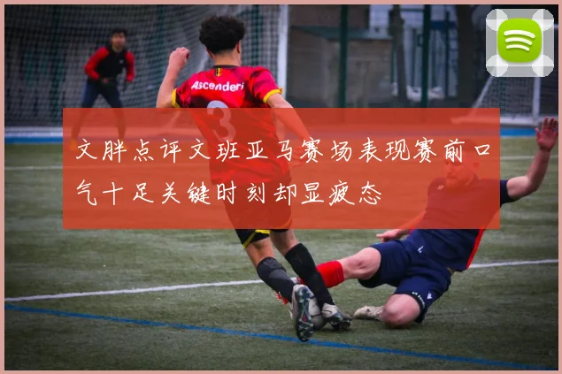 文胖点评文班亚马赛场表现赛前口气十足关键时刻却显疲态