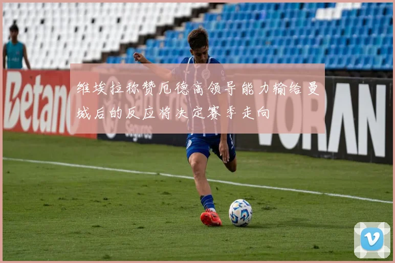 维埃拉称赞厄德高领导能力输给曼城后的反应将决定赛季走向