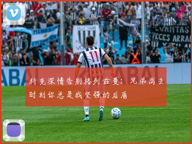 科克深情告别格列兹曼：兄弟离去时刻你总是我坚强的后盾