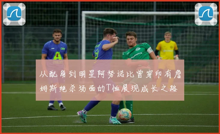 从配角到明星阿努诺比曾穿印有詹姆斯绝杀场面的T恤展现成长之路