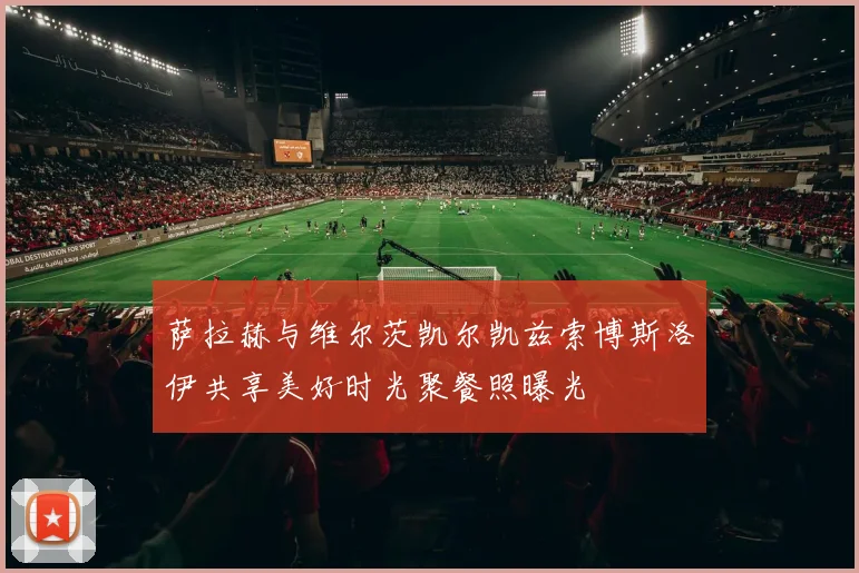 萨拉赫与维尔茨凯尔凯兹索博斯洛伊共享美好时光聚餐照曝光