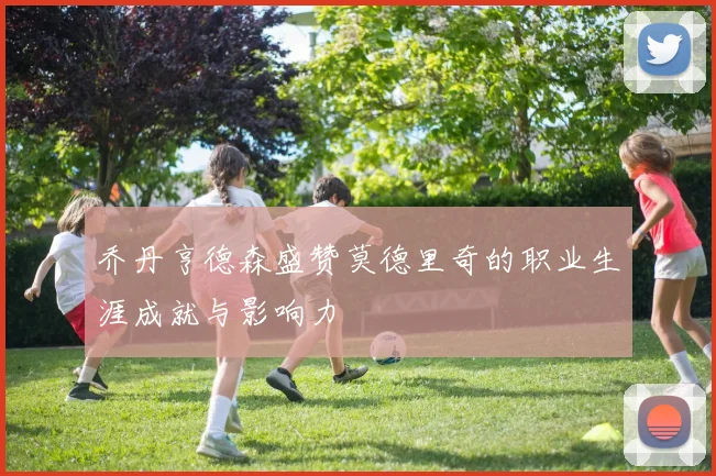乔丹亨德森盛赞莫德里奇的职业生涯成就与影响力